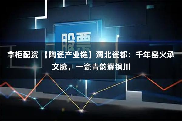 拿柜配资 【陶瓷产业链】渭北瓷都：千年窑火承文脉，一瓷青韵耀铜川