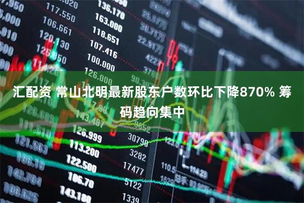 汇配资 常山北明最新股东户数环比下降870% 筹码趋向集中