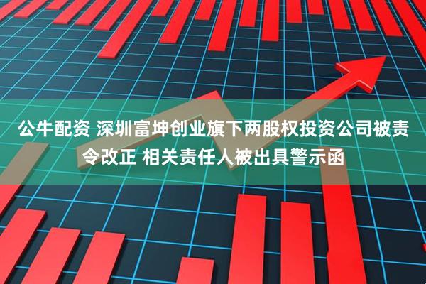 公牛配资 深圳富坤创业旗下两股权投资公司被责令改正 相关责任人被出具警示函