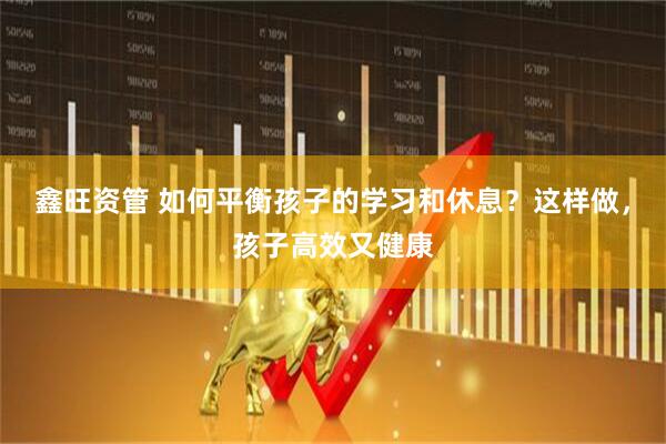 鑫旺资管 如何平衡孩子的学习和休息？这样做，孩子高效又健康