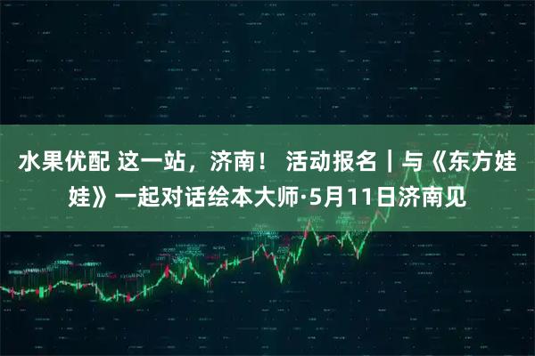 水果优配 这一站，济南！ 活动报名｜与《东方娃娃》一起对话绘本大师·5月11日济南见