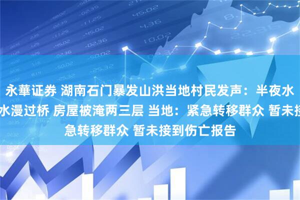 永華证券 湖南石门暴发山洪当地村民发声：半夜水位涨高许多 水漫过桥 房屋被淹两三层 当地：紧急转移群众 暂未接到伤亡报告