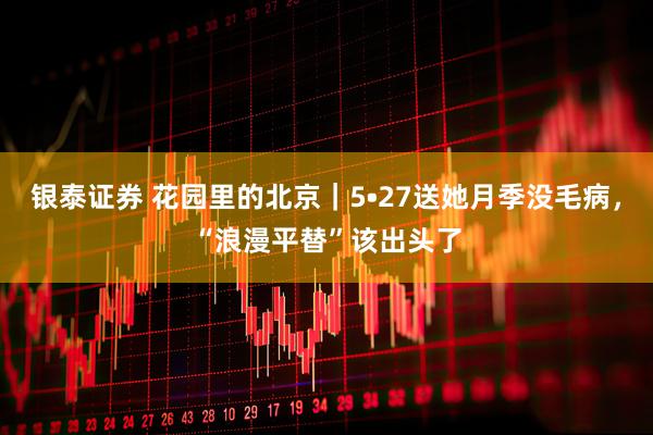银泰证券 花园里的北京｜5•27送她月季没毛病，“浪漫平替”该出头了