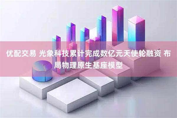 优配交易 光象科技累计完成数亿元天使轮融资 布局物理原生基座模型