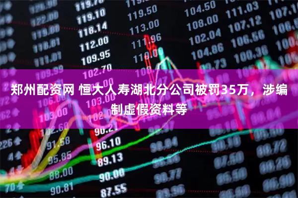 郑州配资网 恒大人寿湖北分公司被罚35万，涉编制虚假资料等