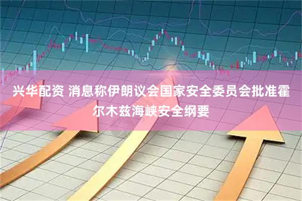 兴华配资 消息称伊朗议会国家安全委员会批准霍尔木兹海峡安全纲要