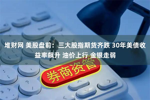 堆财网 美股盘前：三大股指期货齐跌 30年美债收益率飙升 油价上行 金银走弱