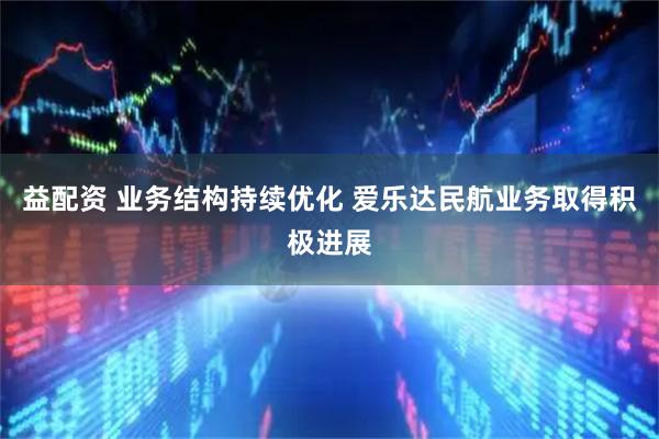 益配资 业务结构持续优化 爱乐达民航业务取得积极进展