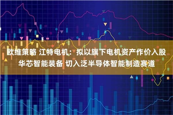 欧维策略 江特电机：拟以旗下电机资产作价入股华芯智能装备 切入泛半导体智能制造赛道